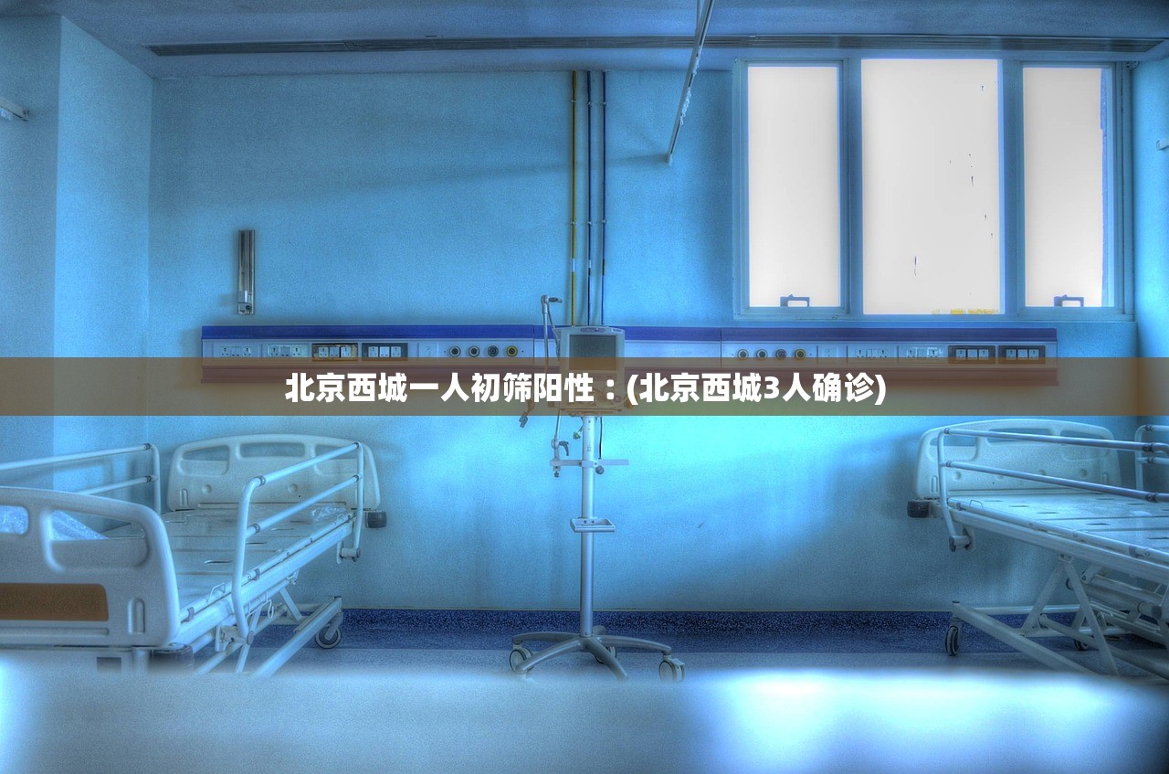 北京西城一人初筛阳性︰(北京西城3人确诊)